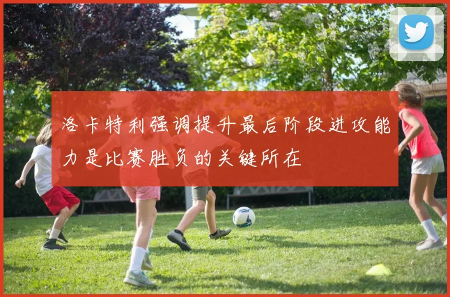 洛卡特利强调提升最后阶段进攻能力是比赛胜负的关键所在