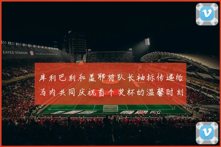 库利巴利和盖耶将队长袖标传递给马内共同庆祝首个奖杯的温馨时刻