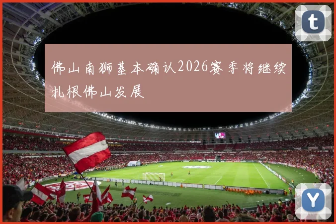 佛山南狮基本确认2026赛季将继续扎根佛山发展