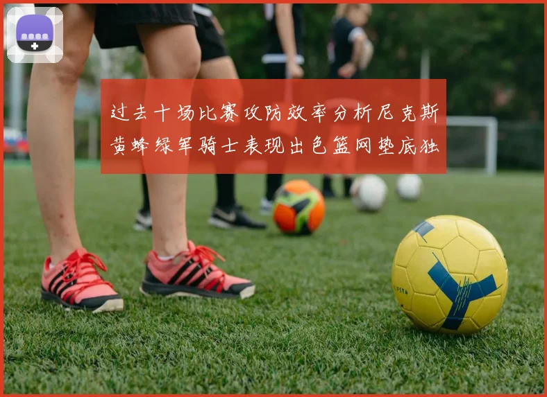 过去十场比赛攻防效率分析尼克斯黄蜂绿军骑士表现出色篮网垫底独占鳌头