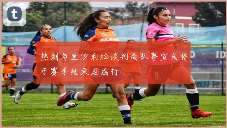 热刺与里沙利松谈判离队事宜或将于赛季结束后成行
